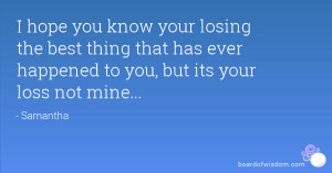 your losing the best thing that has ever happened to you, but its your ...