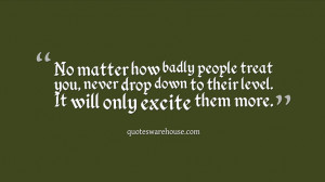 No matter how badly people treat you, never drop down to their level ...