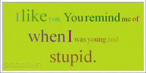 like you. You remind me of when I was young and stupid.