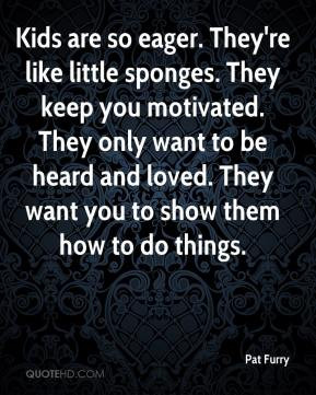 Pat Furry - Kids are so eager. They're like little sponges. They keep ...