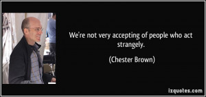 We're not very accepting of people who act strangely. - Chester Brown