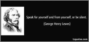 Speak for yourself and from yourself, or be silent. - George Henry ...