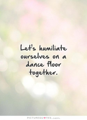 Let's humiliate ourselves on a dance floor together. Picture Quote #1