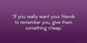 ... want your friends to remember you, give them something cheap