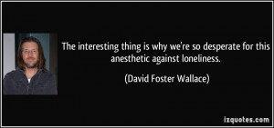 ... for this anesthetic against loneliness. - David Foster Wallace