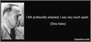 felt profoundly ashamed, I was very much upset. - Otto Hahn