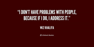 don't have problems with people, because if I do, I address it ...