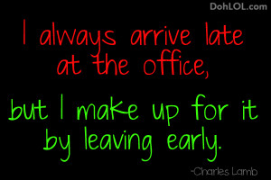 always arrive late at the office, but I make up for it by leaving ...