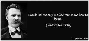... believe only in a God that knows how to Dance. - Friedrich Nietzsche