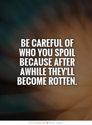 be careful of who you spoil because after awhile they'll become rotten ...