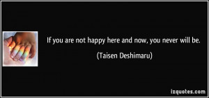 If you are not happy here and now, you never will be. - Taisen ...