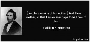 Lincoln, speaking of his mother:] God bless my mother; all that I am ...