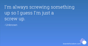 always screwing something up so I guess I'm just a screw up.