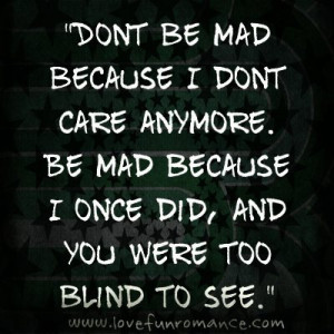 Dont be mad because I dont care anymore. Be mad because I once did ...