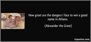... the dangers I face to win a good name in Athens. - Alexander the Great