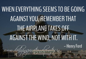 ... the airplane takes off against the wind, not with it. ~ Henry Ford