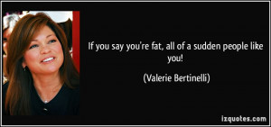 If you say you're fat, all of a sudden people like you! - Valerie ...