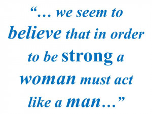 ... seem to believe that in order to be strong a woman must act like a man