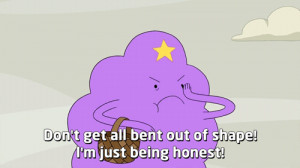 Don't get all bent out of shape! I'm just being honest!