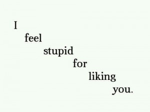 feel stupid for liking you
