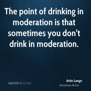 ... in moderation is that sometimes you don't drink in moderation