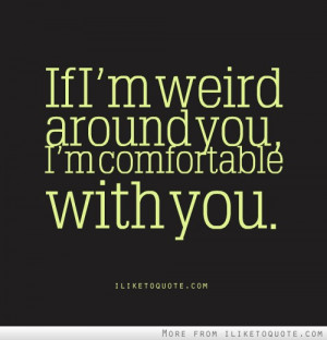 If I'm weird around you, I'm comfortable with you.