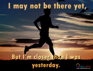may not be there yet,But I'm closer than I was yesterday.