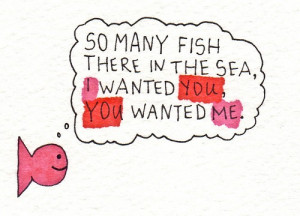 So many fish there in the sea, i wanted you, you wanted me.