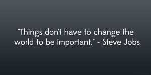 ... don’t have to change the world to be important.” – Steve Jobs