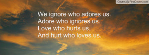 We ignore who adores us. Adore who ignores us.Love who hurts us,And ...