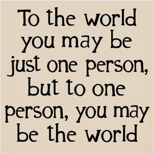 to the world you may be one person but to one person you may be the ...