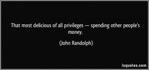 ... of all privileges — spending other people's money. - John Randolph