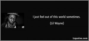 just feel out of this world sometimes. - Lil Wayne