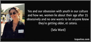 Yes and our obsession with youth in our culture and how we, women lie ...