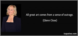All great art comes from a sense of outrage. - Glenn Close