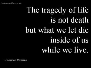 The tragedy of life is not death but what we let die inside of us ...