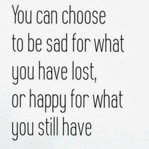 You can choose to be sad for what you have lost or happy for what you ...