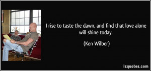 ... the dawn, and find that love alone will shine today. - Ken Wilber