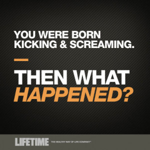 You were born kicking & screaming. – Then what happened?