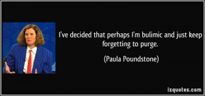 ... bulimic and just keep forgetting to purge. - Paula Poundstone