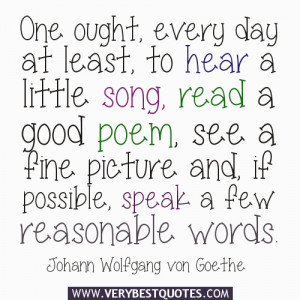 One ought, every day at least, to hear a little song, read a good poem ...