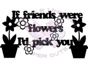 If friends were flowers, I’d pick you.