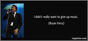 didn't really want to give up music. - Bryan Ferry