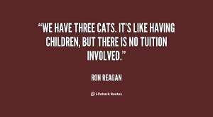 We have three cats. It's like having children, but there is no tuition ...