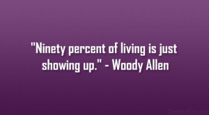 Ninety percent of living is just showing up.” – Woody Allen