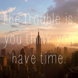 The trouble is you think you have time