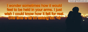wonder sometimes how it would feel to be held in your arms. I just ...