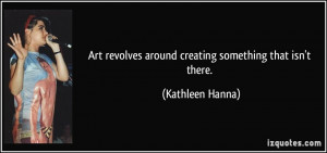 ... revolves around creating something that isn't there. - Kathleen Hanna