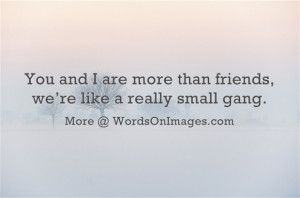 You and i are more than friends, we are like a really small gang.