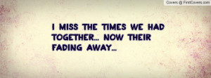 miss the times we had together... now their fading away ...